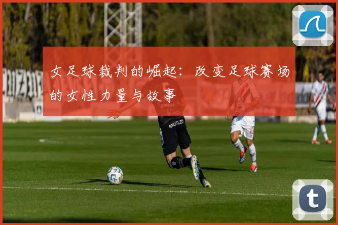 女足球裁判的崛起:改变足球赛场的女性力量与故事