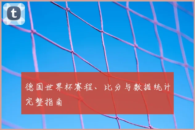 德国世界杯赛程、比分与数据统计完整指南